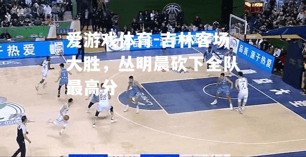 吉林客场大胜，丛明晨砍下全队最高分